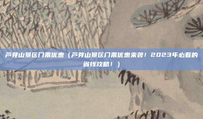 芦芽山景区门票优惠（芦芽山景区门票优惠来袭！2023年必看的省钱攻略！）