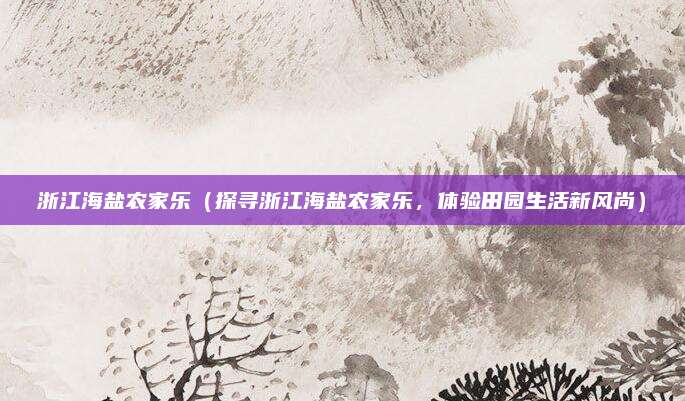 浙江海盐农家乐（探寻浙江海盐农家乐，体验田园生活新风尚）
