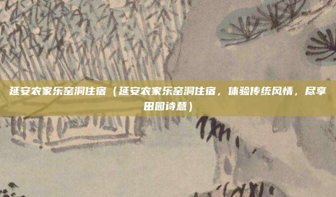 延安农家乐窑洞住宿（延安农家乐窑洞住宿，体验传统风情，尽享田园诗意）