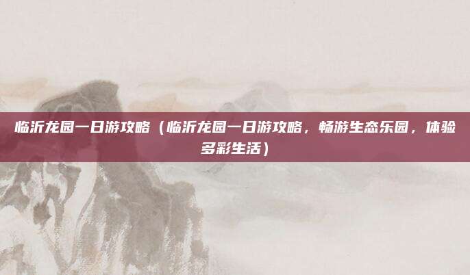 临沂龙园一日游攻略(临沂龙园一日游攻略,畅游生态乐园,体验多彩生活)