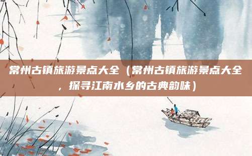 常州古镇旅游景点大全(常州古镇旅游景点大全,探寻江南水乡的古典韵味)