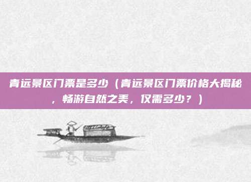 青远景区门票是多少(青远景区门票价格大揭秘,畅游自然之美,仅需多少?)