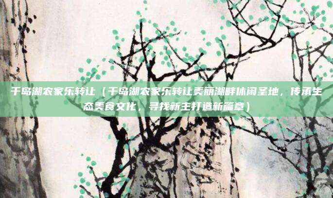 千岛湖农家乐转让(千岛湖农家乐转让美丽湖畔休闲圣地,传承生态美食文化,寻找新主打造新篇章)