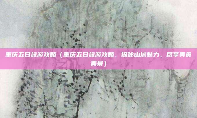 重庆五日旅游攻略(重庆五日旅游攻略,探秘山城魅力,尽享美食美景)
