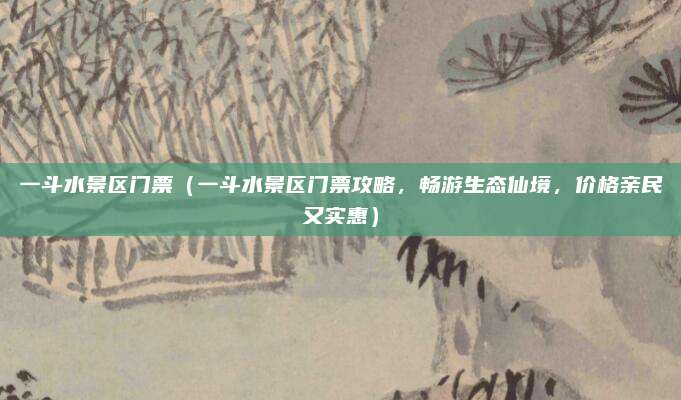 一斗水景区门票(一斗水景区门票攻略,畅游生态仙境,价格亲民又实惠)