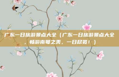 广东一日旅游景点大全（广东一日旅游景点大全，畅游南粤之美，一日尽览！）