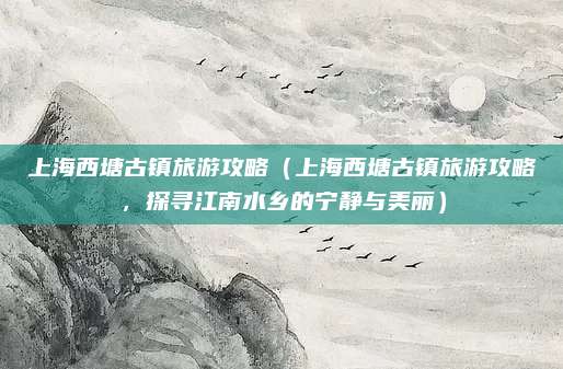 上海西塘古镇旅游攻略（上海西塘古镇旅游攻略，探寻江南水乡的宁静与美丽）