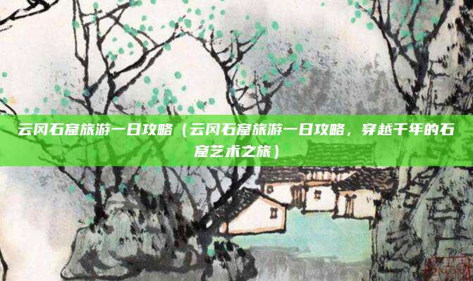 云冈石窟旅游一日攻略(云冈石窟旅游一日攻略,穿越千年的石窟艺术之旅)