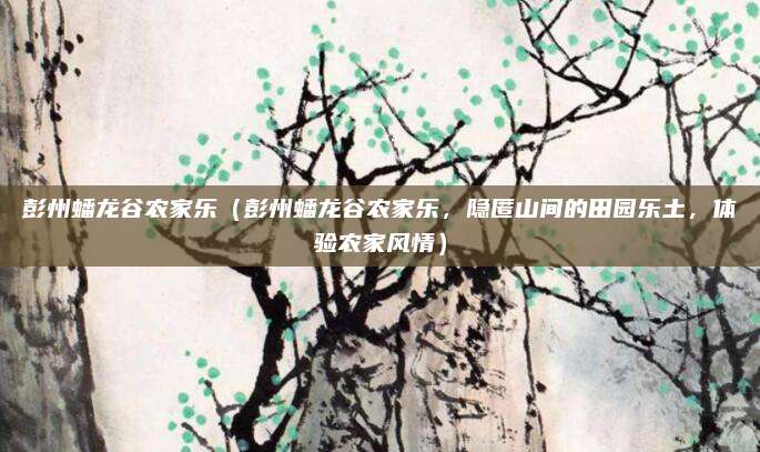 彭州蟠龙谷农家乐(彭州蟠龙谷农家乐,隐匿山间的田园乐土,体验农家风情)