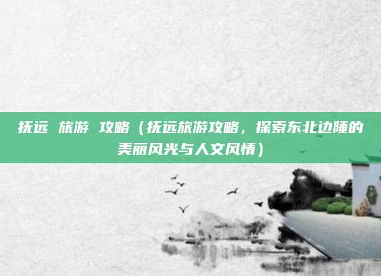 抚远 旅游 攻略(抚远旅游攻略,探索东北边陲的美丽风光与人文风情)