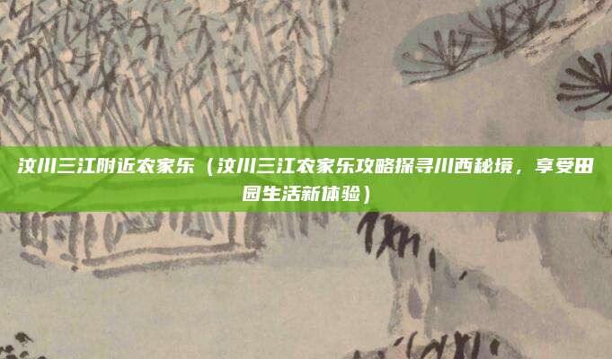 汶川三江附近农家乐(汶川三江农家乐攻略探寻川西秘境,享受田园生活新体验)