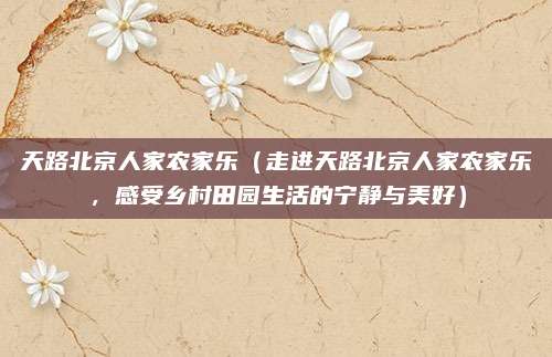 天路北京人家农家乐（走进天路北京人家农家乐，感受乡村田园生活的宁静与美好）