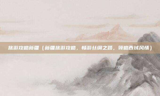 旅游攻略新疆（新疆旅游攻略，畅游丝绸之路，领略西域风情）