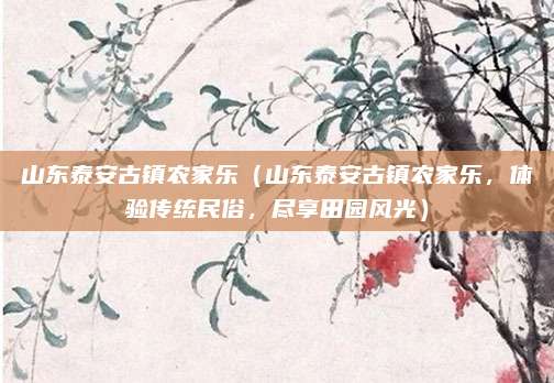 山东泰安古镇农家乐（山东泰安古镇农家乐，体验传统民俗，尽享田园风光）