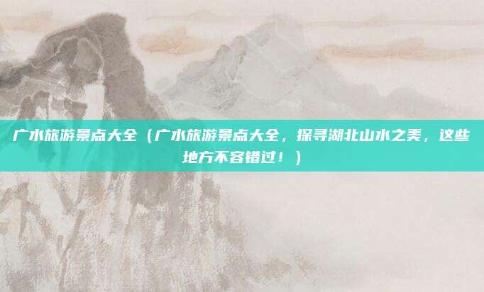 广水旅游景点大全（广水旅游景点大全，探寻湖北山水之美，这些地方不容错过！）