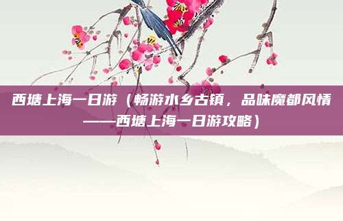 西塘上海一日游(畅游水乡古镇,品味魔都风情——西塘上海一日游攻略)