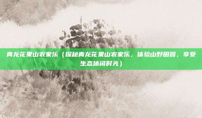 青龙花果山农家乐(探秘青龙花果山农家乐,体验山野田园,享受生态休闲时光)