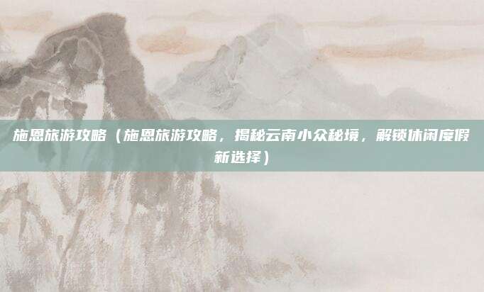 施恩旅游攻略(施恩旅游攻略,揭秘云南小众秘境,解锁休闲度假新选择)