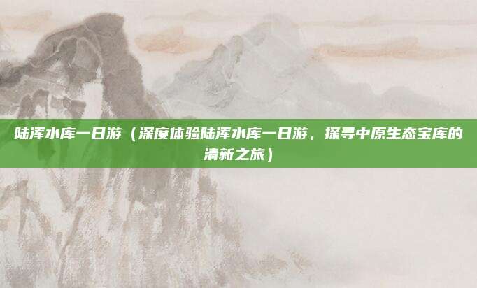 陆浑水库一日游（深度体验陆浑水库一日游，探寻中原生态宝库的清新之旅）