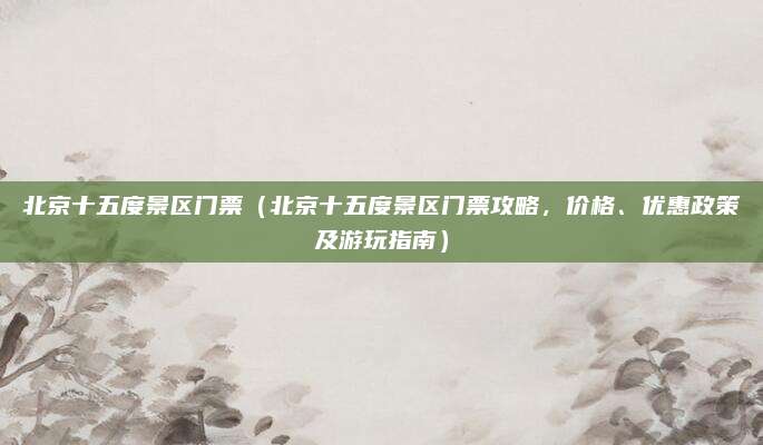 北京十五度景区门票(北京十五度景区门票攻略,价格、优惠政策及游玩指南)