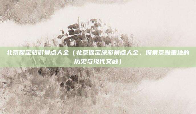 北京保定旅游景点大全(北京保定旅游景点大全,探索京畿重地的历史与现代交融)