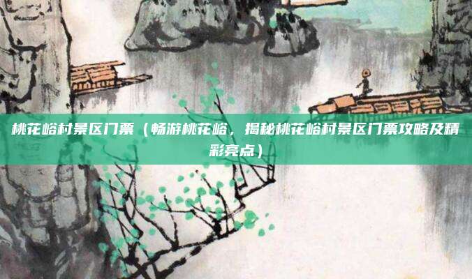 桃花峪村景区门票(畅游桃花峪,揭秘桃花峪村景区门票攻略及精彩亮点)