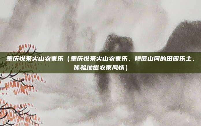 重庆悦来尖山农家乐（重庆悦来尖山农家乐，隐匿山间的田园乐土，体验地道农家风情）