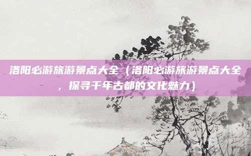 洛阳必游旅游景点大全(洛阳必游旅游景点大全,探寻千年古都的文化魅力)