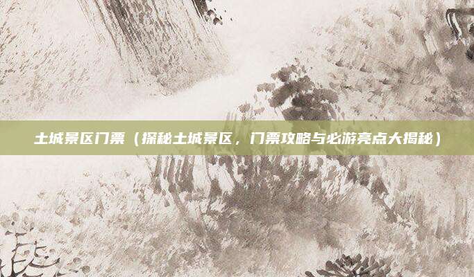 土城景区门票(探秘土城景区,门票攻略与必游亮点大揭秘)