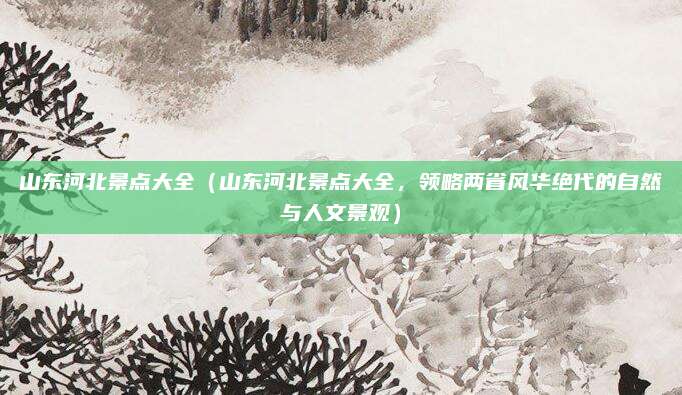 山东河北景点大全（山东河北景点大全，领略两省风华绝代的自然与人文景观）