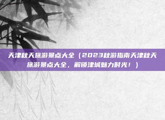 天津秋天旅游景点大全(2023秋游指南天津秋天旅游景点大全,解锁津城魅力时光!)