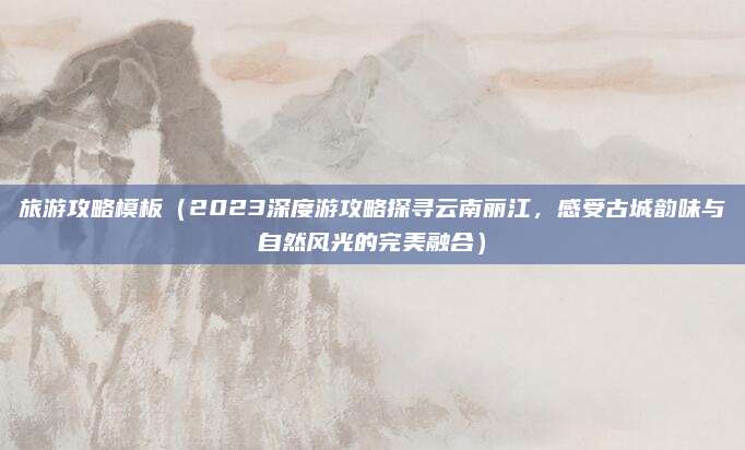 旅游攻略模板（2023深度游攻略探寻云南丽江，感受古城韵味与自然风光的完美融合）