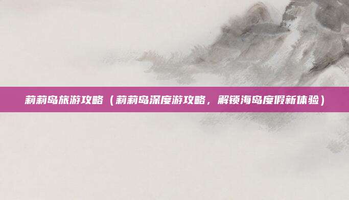 莉莉岛旅游攻略(莉莉岛深度游攻略,解锁海岛度假新体验)