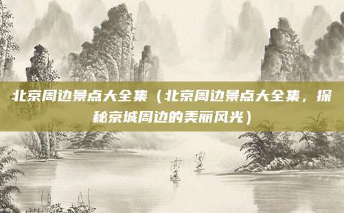 北京周边景点大全集(北京周边景点大全集,探秘京城周边的美丽风光)