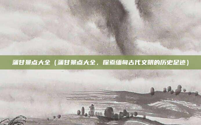 蒲甘景点大全（蒲甘景点大全，探索缅甸古代文明的历史足迹）