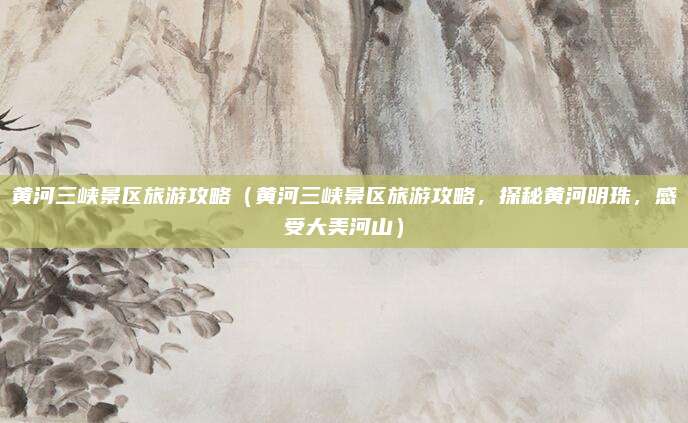 黄河三峡景区旅游攻略（黄河三峡景区旅游攻略，探秘黄河明珠，感受大美河山）
