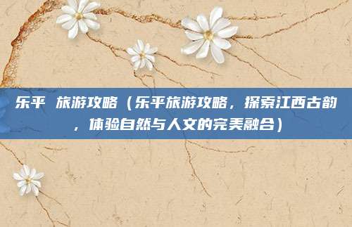 乐平 旅游攻略(乐平旅游攻略,探索江西古韵,体验自然与人文的完美融合)