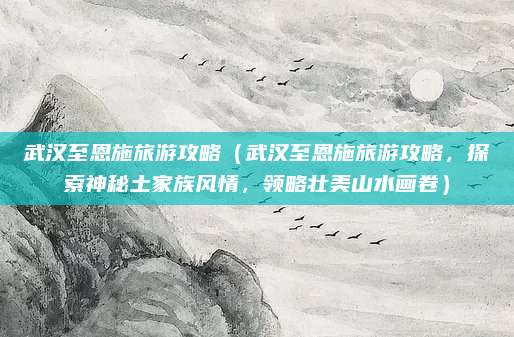 武汉至恩施旅游攻略(武汉至恩施旅游攻略,探索神秘土家族风情,领略壮美山水画卷)
