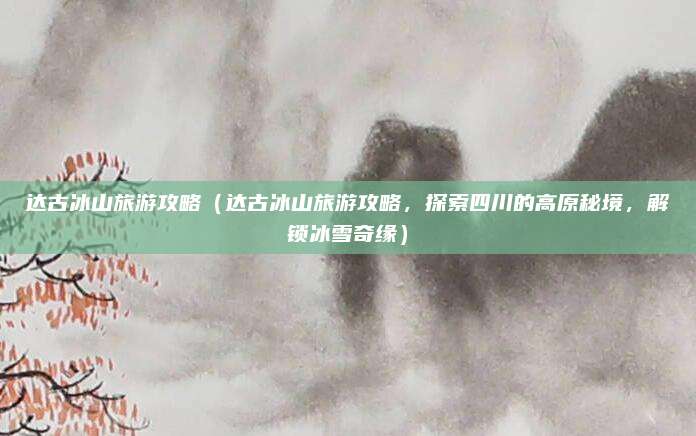 达古冰山旅游攻略(达古冰山旅游攻略,探索四川的高原秘境,解锁冰雪奇缘)