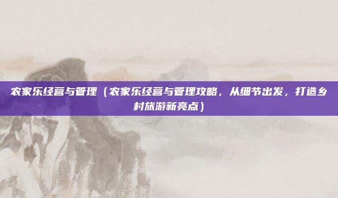 农家乐经营与管理（农家乐经营与管理攻略，从细节出发，打造乡村旅游新亮点）