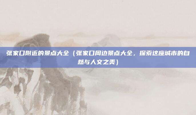 张家口附近的景点大全(张家口周边景点大全,探索这座城市的自然与人文之美)