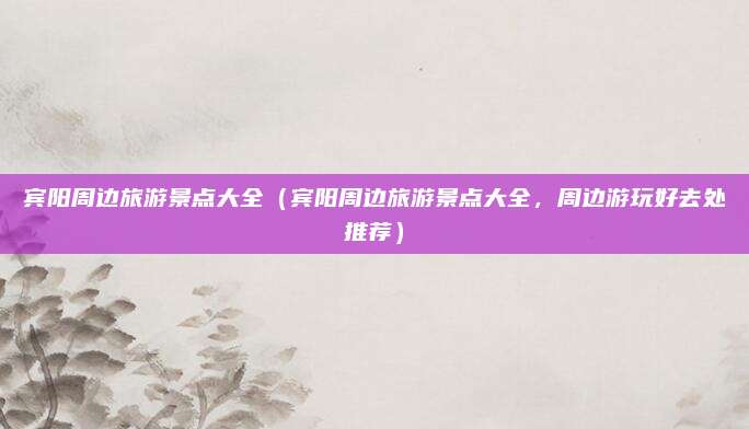 宾阳周边旅游景点大全(宾阳周边旅游景点大全,周边游玩好去处推荐)