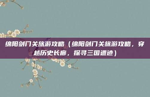 绵阳剑门关旅游攻略(绵阳剑门关旅游攻略,穿越历史长廊,探寻三国遗迹)