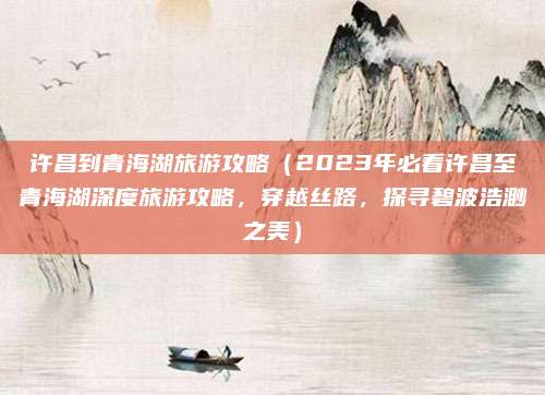 许昌到青海湖旅游攻略(2023年必看许昌至青海湖深度旅游攻略,穿越丝路,探寻碧波浩渺之美)