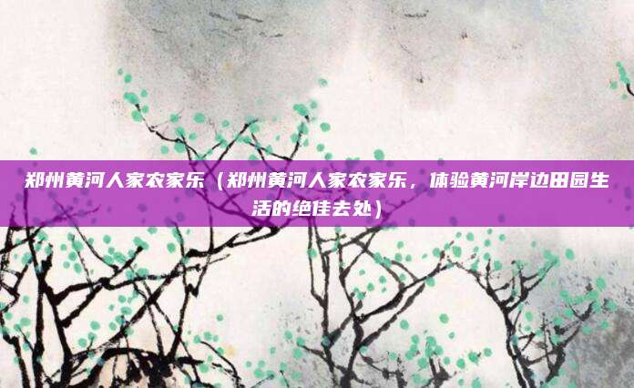 郑州黄河人家农家乐（郑州黄河人家农家乐，体验黄河岸边田园生活的绝佳去处）