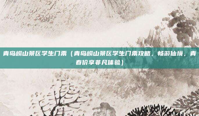 青岛崂山景区学生门票(青岛崂山景区学生门票攻略,畅游仙境,青春价享非凡体验)