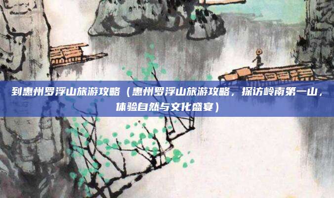 到惠州罗浮山旅游攻略(惠州罗浮山旅游攻略,探访岭南第一山,体验自然与文化盛宴)