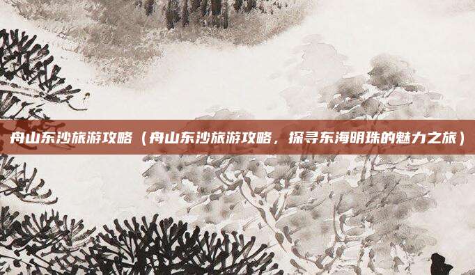 舟山东沙旅游攻略(舟山东沙旅游攻略,探寻东海明珠的魅力之旅)