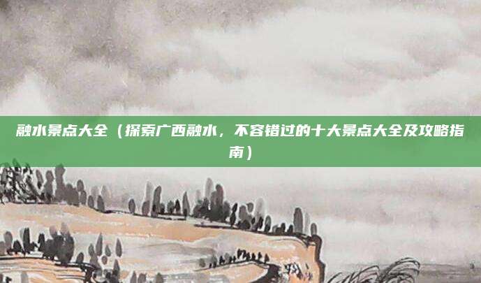 融水景点大全(探索广西融水,不容错过的十大景点大全及攻略指南)