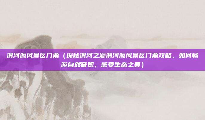 渭河源风景区门票（探秘渭河之源渭河源风景区门票攻略，如何畅游自然奇观，感受生态之美）